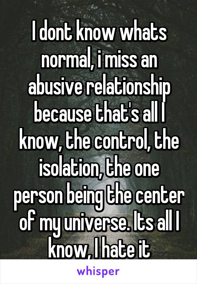 I dont know whats normal, i miss an abusive relationship because that's all I know, the control, the isolation, the one person being the center of my universe. Its all I know, I hate it