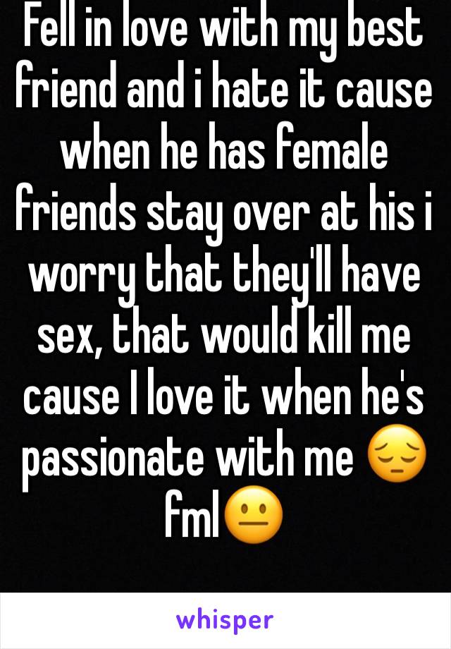 Fell in love with my best friend and i hate it cause when he has female friends stay over at his i worry that they'll have sex, that would kill me cause I love it when he's passionate with me 😔 fml😐