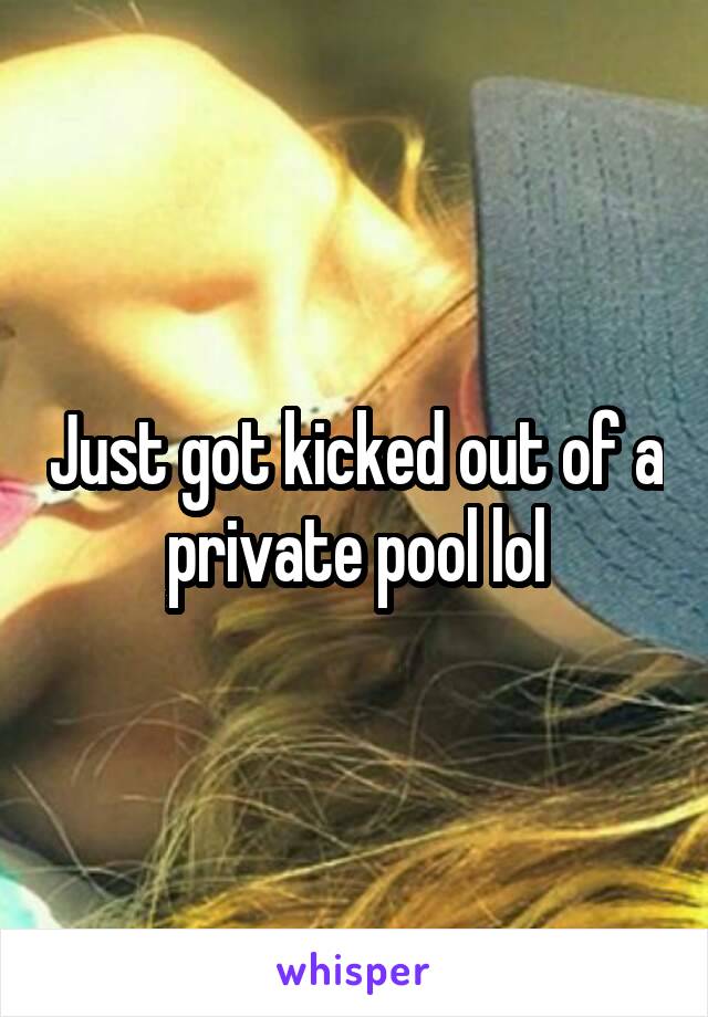 Just got kicked out of a private pool lol