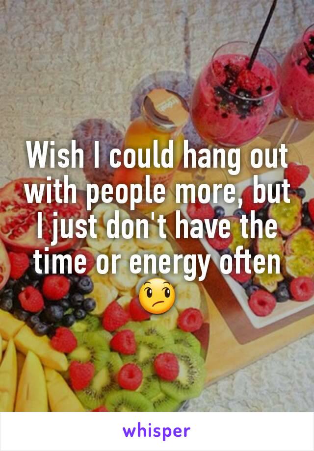 Wish I could hang out with people more, but I just don't have the time or energy often😞