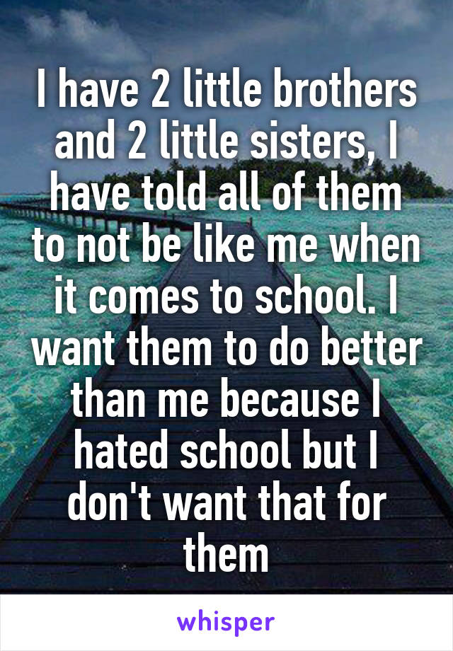I have 2 little brothers and 2 little sisters, I have told all of them to not be like me when it comes to school. I want them to do better than me because I hated school but I don't want that for them