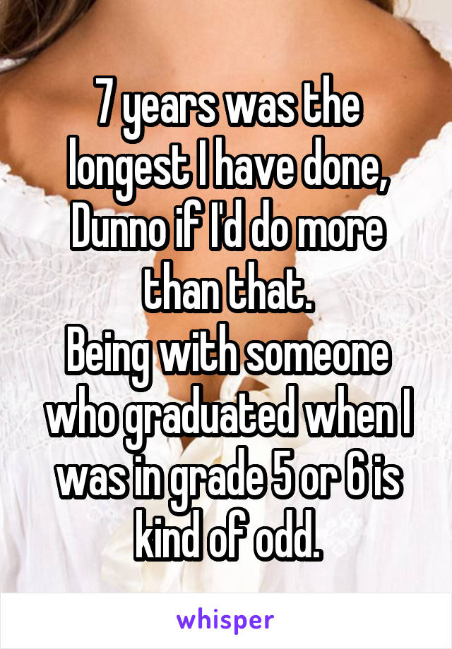 7 years was the longest I have done,
Dunno if I'd do more than that.
Being with someone who graduated when I was in grade 5 or 6 is kind of odd.
