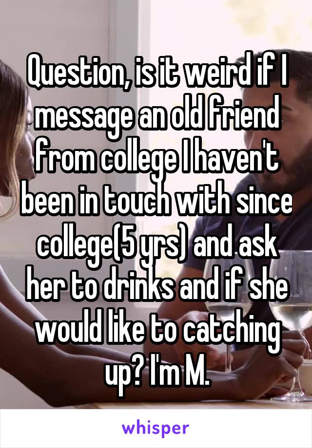 Question, is it weird if I message an old friend from college I haven't been in touch with since college(5 yrs) and ask her to drinks and if she would like to catching up? I'm M.