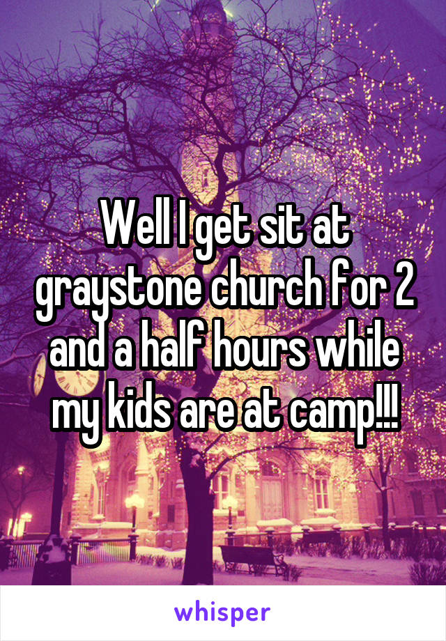 Well I get sit at graystone church for 2 and a half hours while my kids are at camp!!!