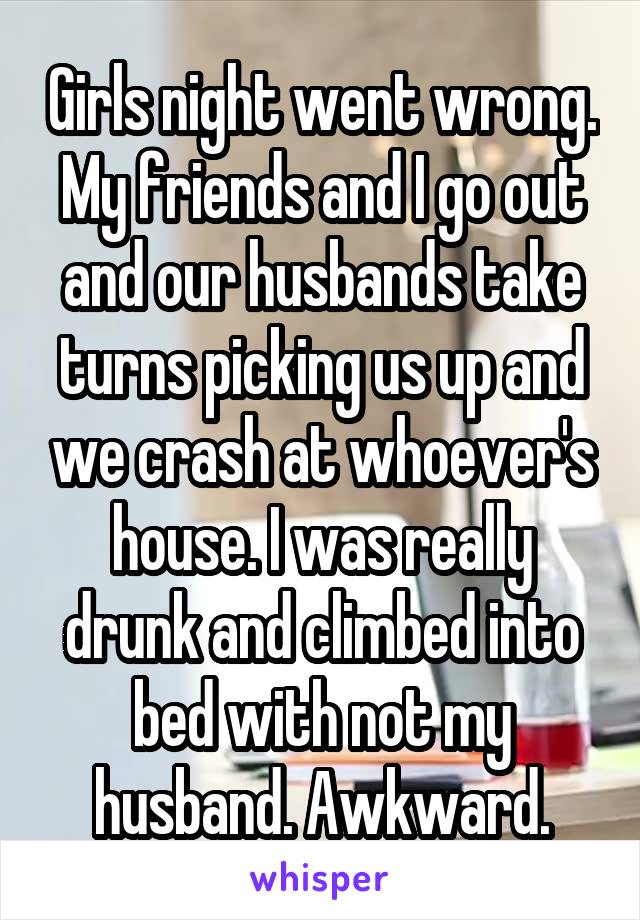 Girls night went wrong. My friends and I go out and our husbands take turns picking us up and we crash at whoever's house. I was really drunk and climbed into bed with not my husband. Awkward.