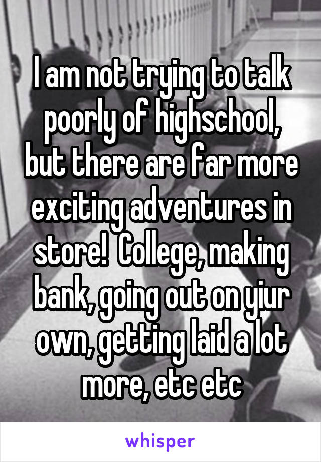 I am not trying to talk poorly of highschool, but there are far more exciting adventures in store!  College, making bank, going out on yiur own, getting laid a lot more, etc etc