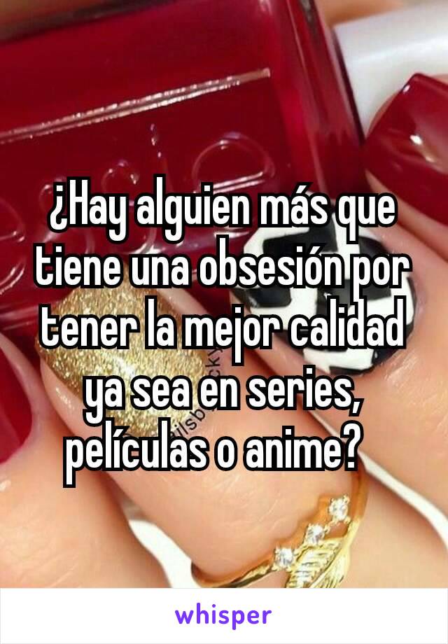 ¿Hay alguien más que tiene una obsesión por tener la mejor calidad ya sea en series, películas o anime?  