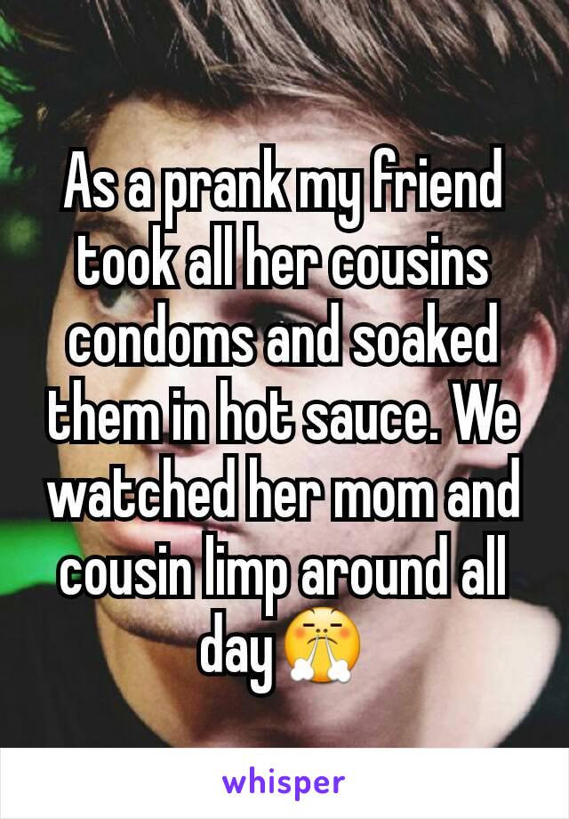 As a prank my friend took all her cousins condoms and soaked them in hot sauce. We watched her mom and cousin limp around all day😤