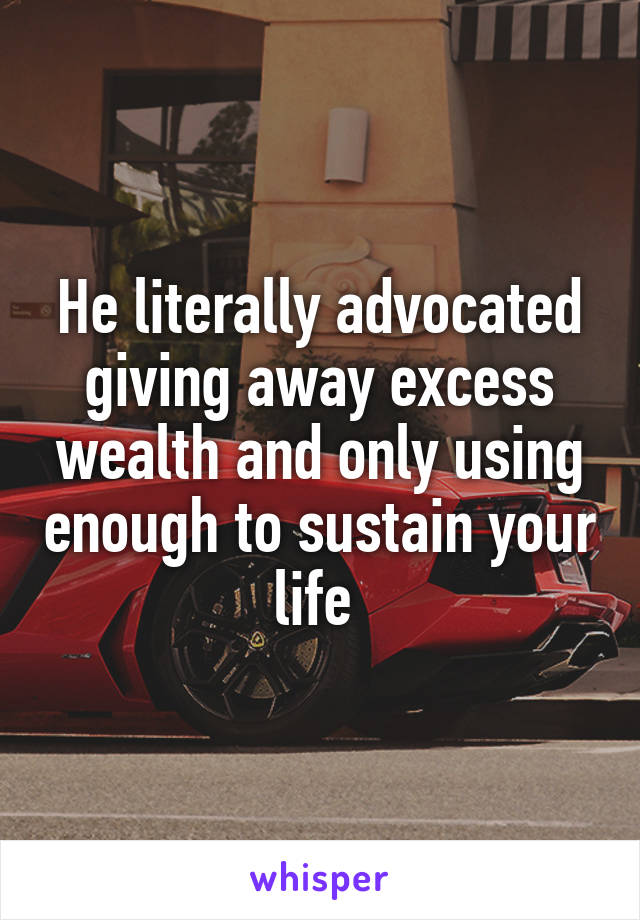 He literally advocated giving away excess wealth and only using enough to sustain your life 