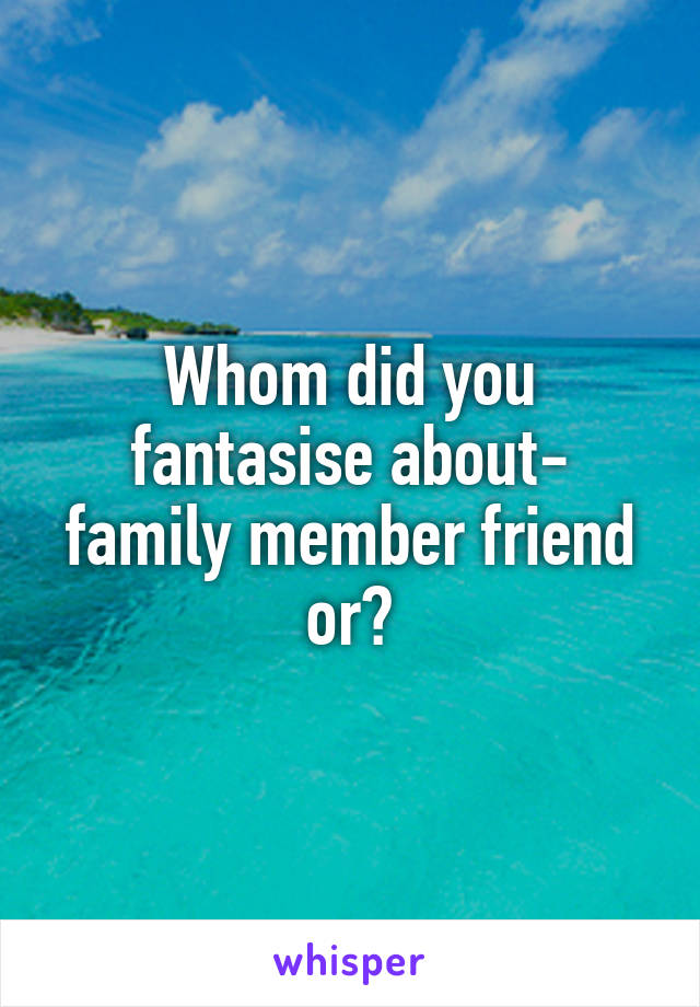 Whom did you fantasise about- family member friend or?