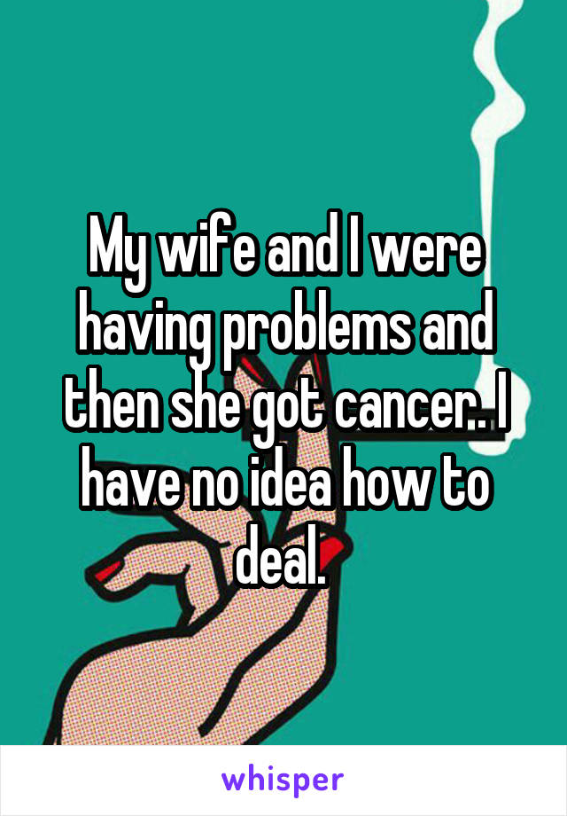 My wife and I were having problems and then she got cancer. I have no idea how to deal. 