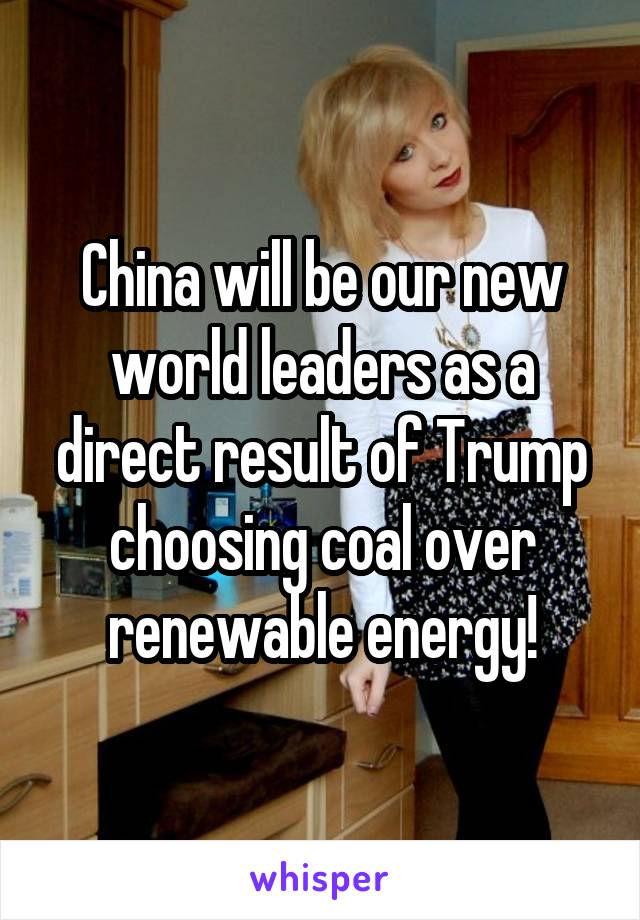 China will be our new world leaders as a direct result of Trump choosing coal over renewable energy!