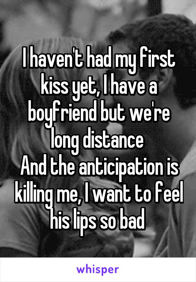 I haven't had my first kiss yet, I have a boyfriend but we're long distance 
And the anticipation is killing me, I want to feel his lips so bad 