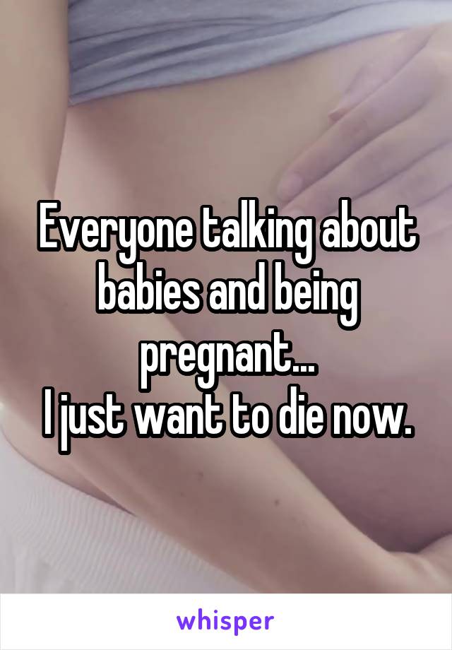 Everyone talking about babies and being pregnant...
I just want to die now.