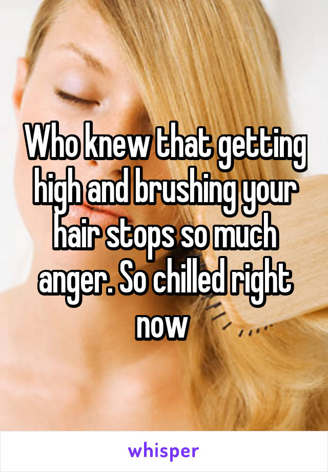 Who knew that getting high and brushing your hair stops so much anger. So chilled right now 