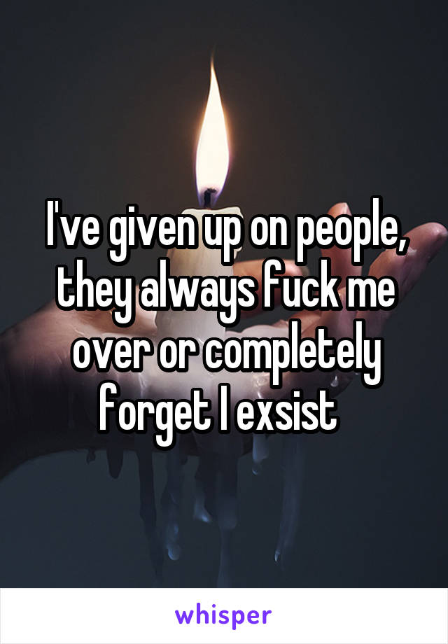 I've given up on people, they always fuck me over or completely forget I exsist  