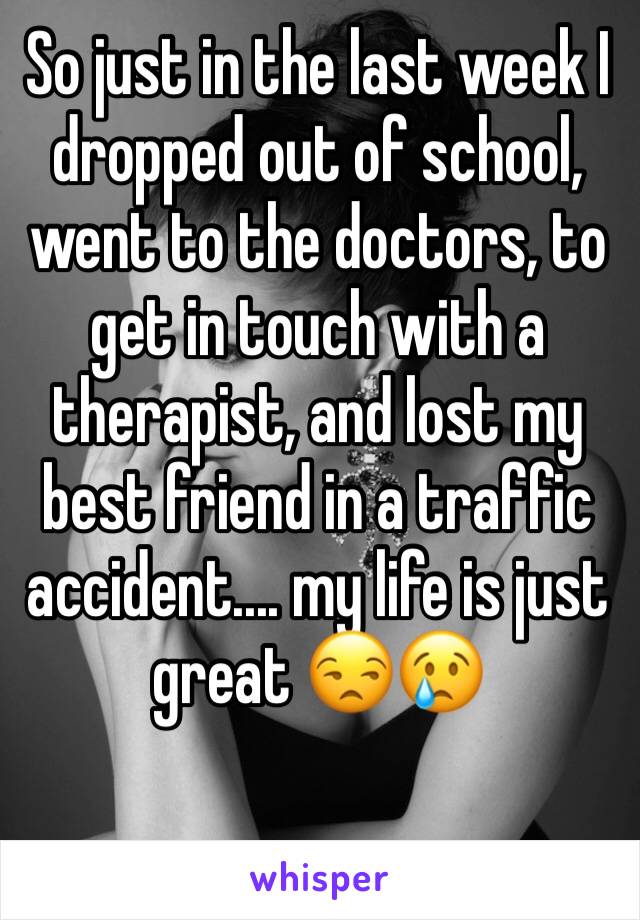So just in the last week I dropped out of school, went to the doctors, to get in touch with a therapist, and lost my best friend in a traffic accident.... my life is just great 😒😢