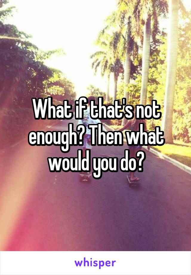 What if that's not enough? Then what would you do?