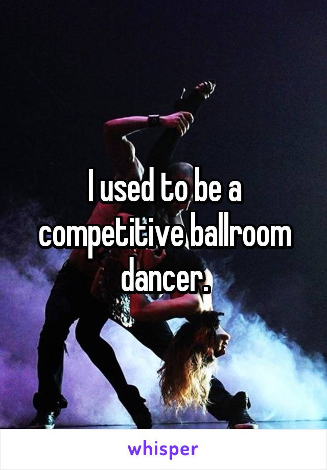 I used to be a competitive ballroom dancer.