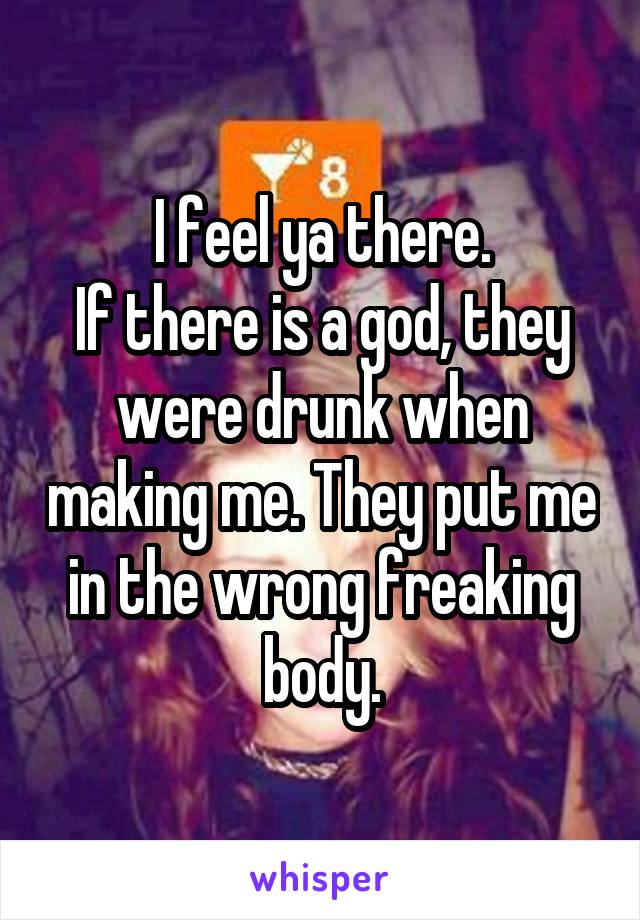 I feel ya there.
If there is a god, they were drunk when making me. They put me in the wrong freaking body.