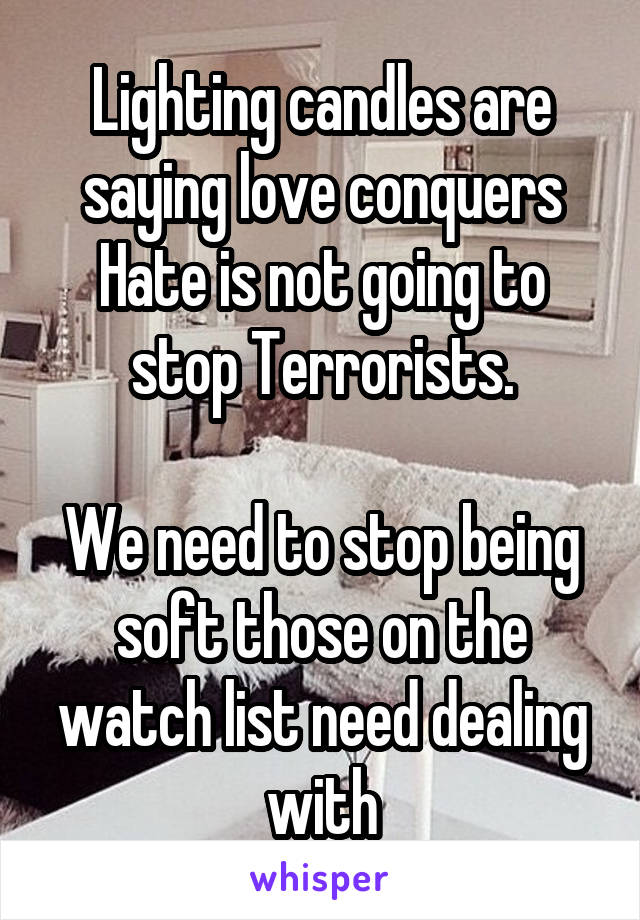 Lighting candles are saying love conquers Hate is not going to stop Terrorists.

We need to stop being soft those on the watch list need dealing with