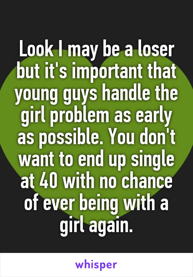 Look I may be a loser but it's important that young guys handle the girl problem as early as possible. You don't want to end up single at 40 with no chance of ever being with a girl again.