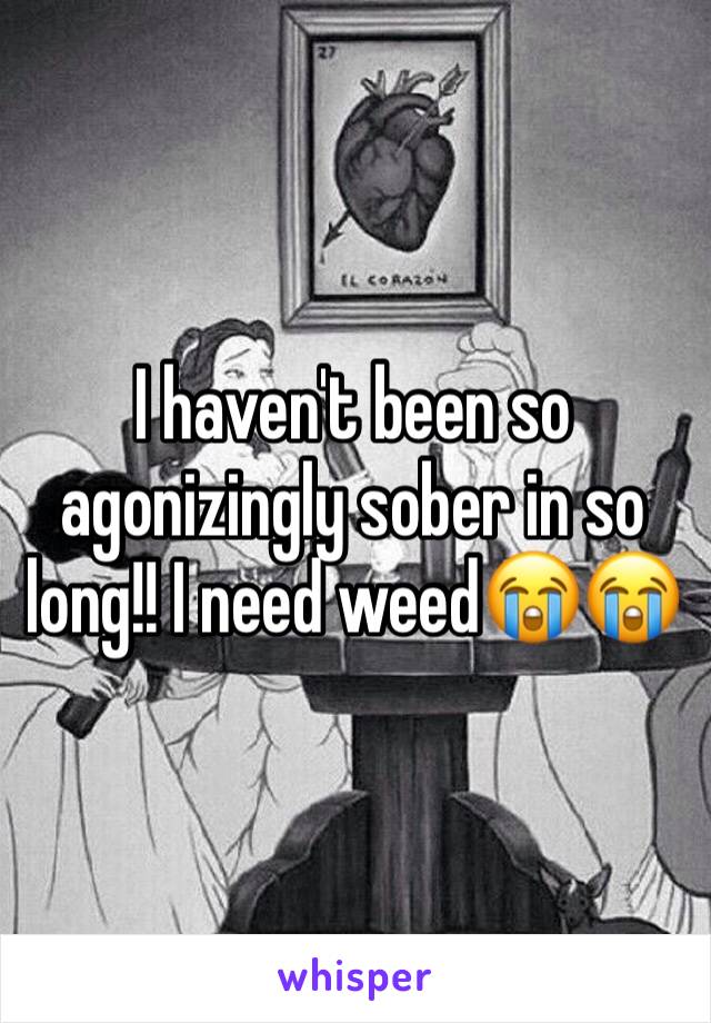 I haven't been so agonizingly sober in so long!! I need weed😭😭