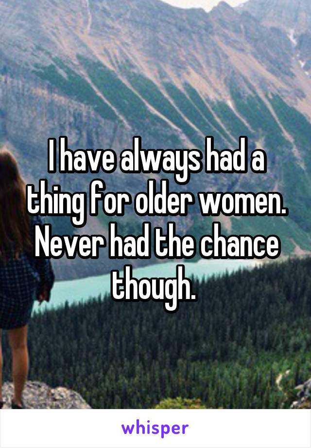 I have always had a thing for older women. Never had the chance though. 