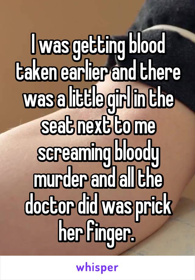 I was getting blood taken earlier and there was a little girl in the seat next to me screaming bloody murder and all the doctor did was prick her finger. 