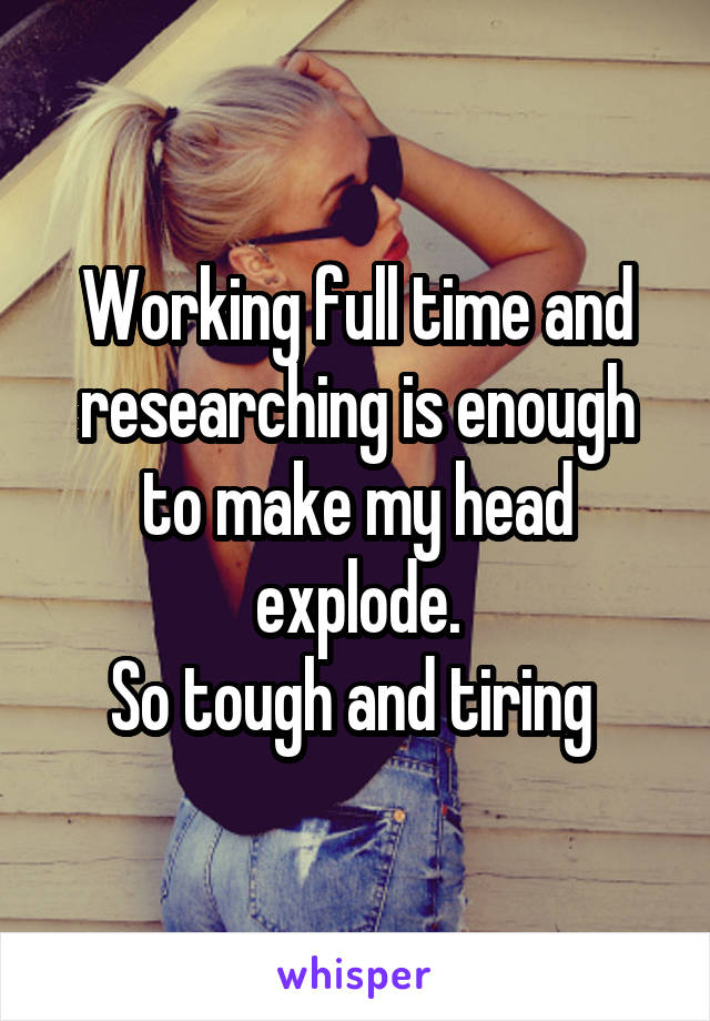 Working full time and researching is enough to make my head explode.
So tough and tiring 