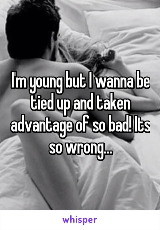 I'm young but I wanna be tied up and taken advantage of so bad! Its so wrong...