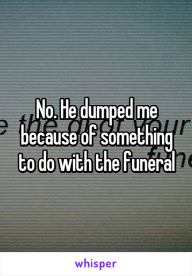 No. He dumped me because of something to do with the funeral