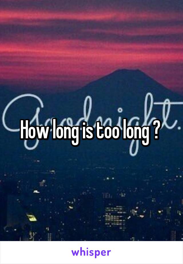 How long is too long ? 