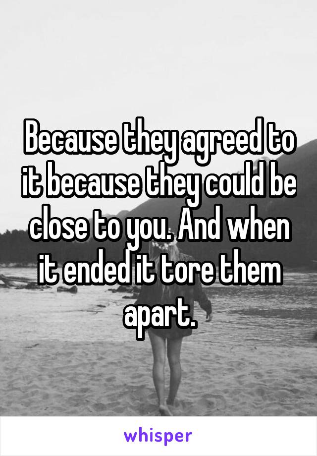 Because they agreed to it because they could be close to you. And when it ended it tore them apart.