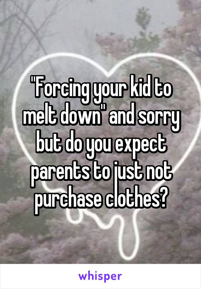 "Forcing your kid to melt down" and sorry but do you expect parents to just not purchase clothes?