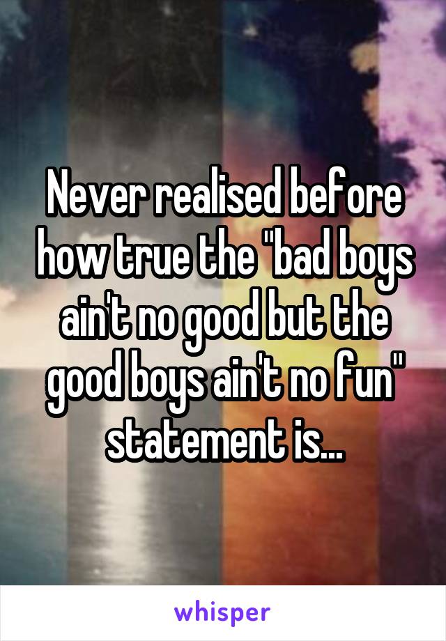 Never realised before how true the "bad boys ain't no good but the good boys ain't no fun" statement is...