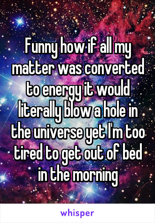 Funny how if all my matter was converted to energy it would literally blow a hole in the universe yet I'm too tired to get out of bed in the morning