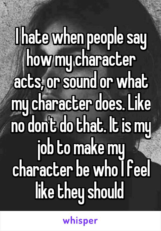I hate when people say how my character acts, or sound or what my character does. Like no don't do that. It is my job to make my character be who I feel like they should 