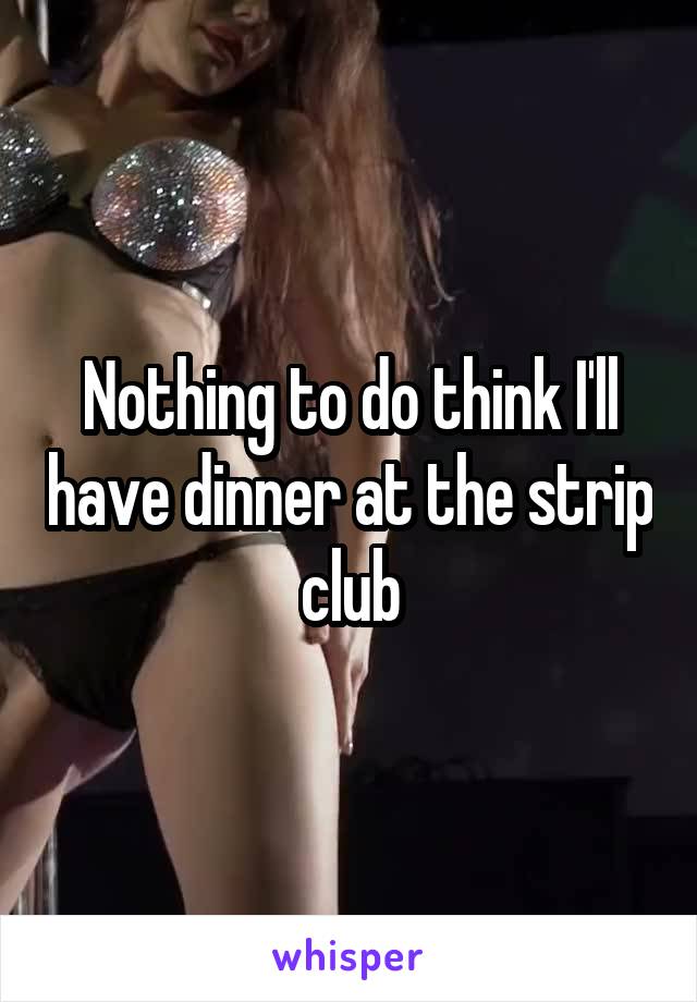 Nothing to do think I'll have dinner at the strip club