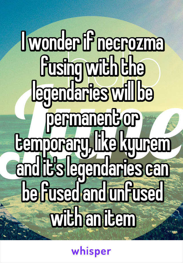 I wonder if necrozma fusing with the legendaries will be permanent or temporary, like kyurem and it's legendaries can be fused and unfused with an item