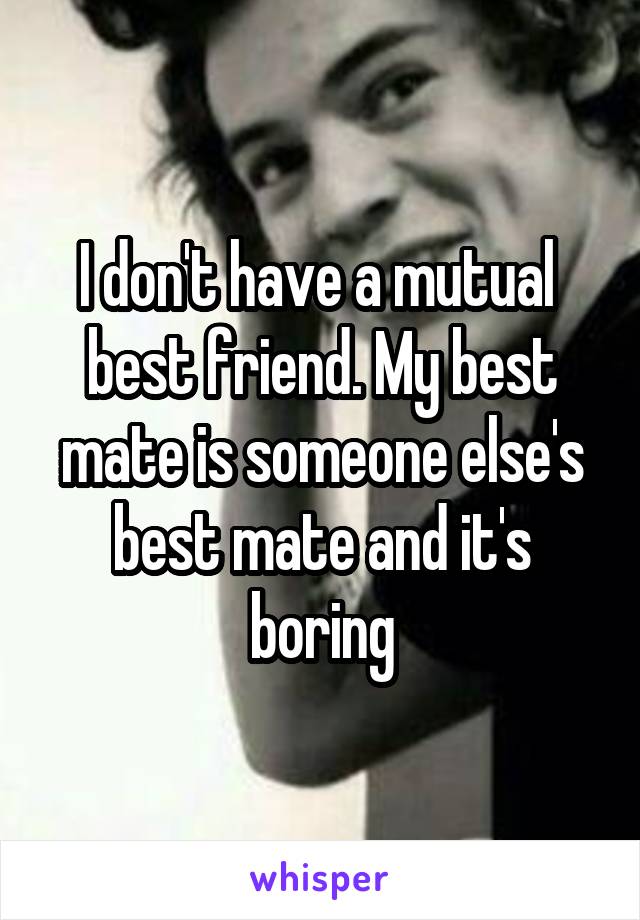 I don't have a mutual  best friend. My best mate is someone else's best mate and it's boring