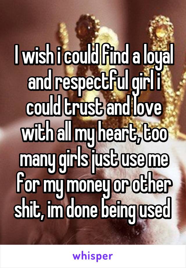 I wish i could find a loyal and respectful girl i could trust and love with all my heart, too many girls just use me for my money or other shit, im done being used 