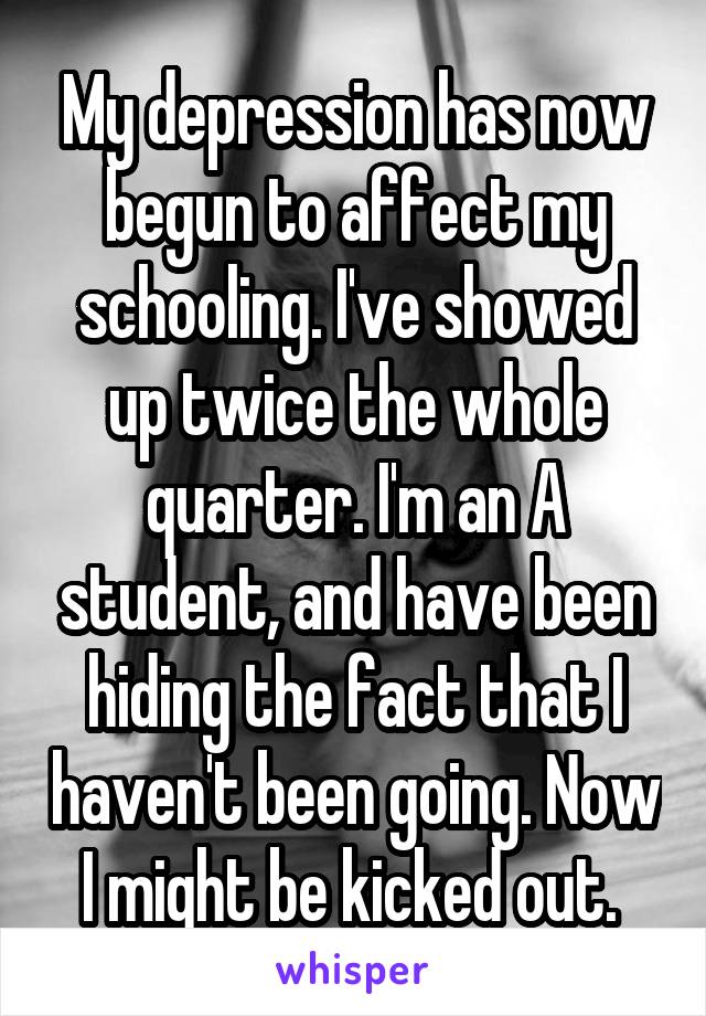 My depression has now begun to affect my schooling. I've showed up twice the whole quarter. I'm an A student, and have been hiding the fact that I haven't been going. Now I might be kicked out. 