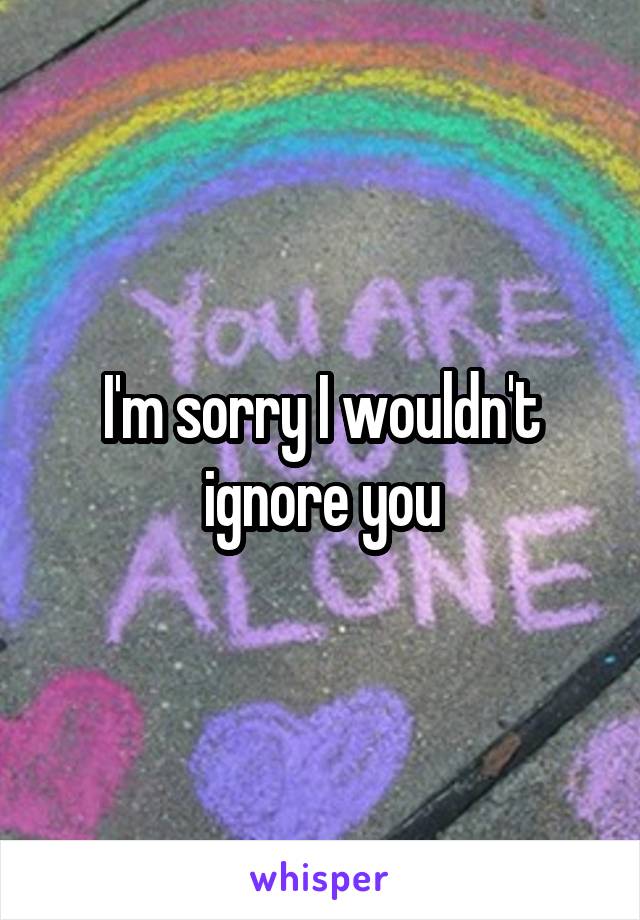 I'm sorry I wouldn't ignore you
