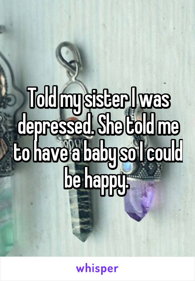 Told my sister I was depressed. She told me to have a baby so I could be happy. 