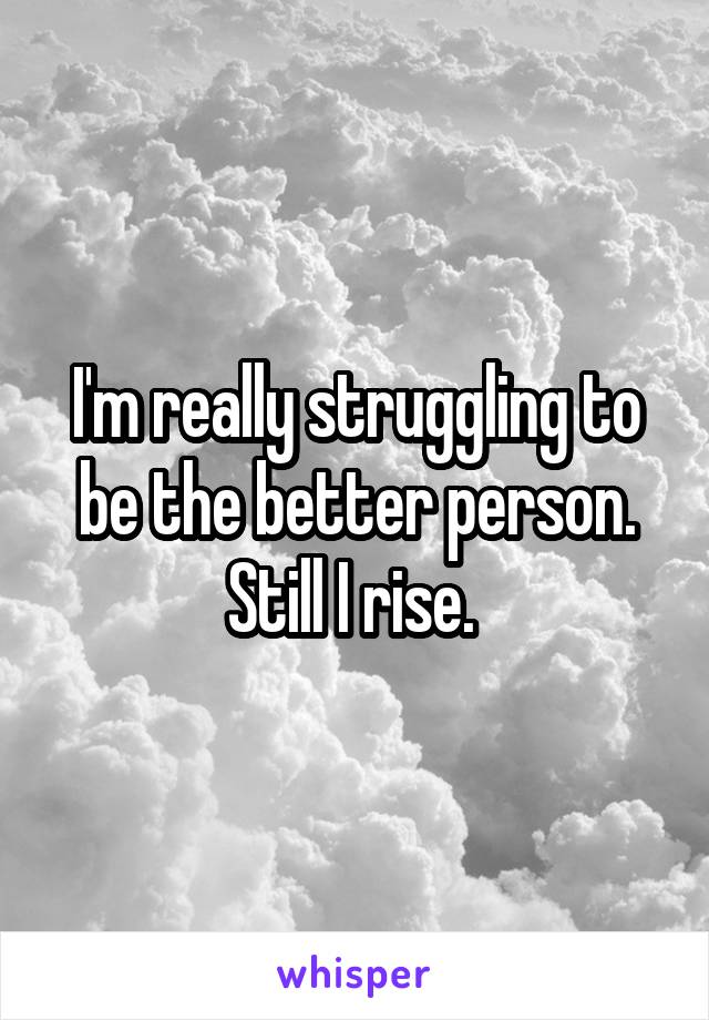 I'm really struggling to be the better person. Still I rise. 