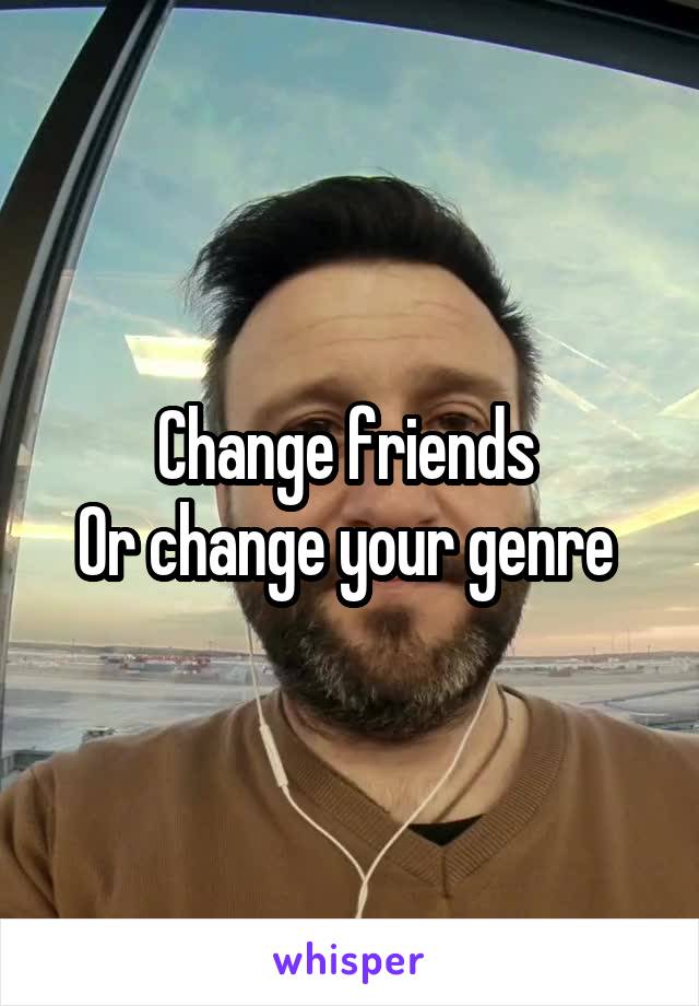 Change friends 
Or change your genre 
