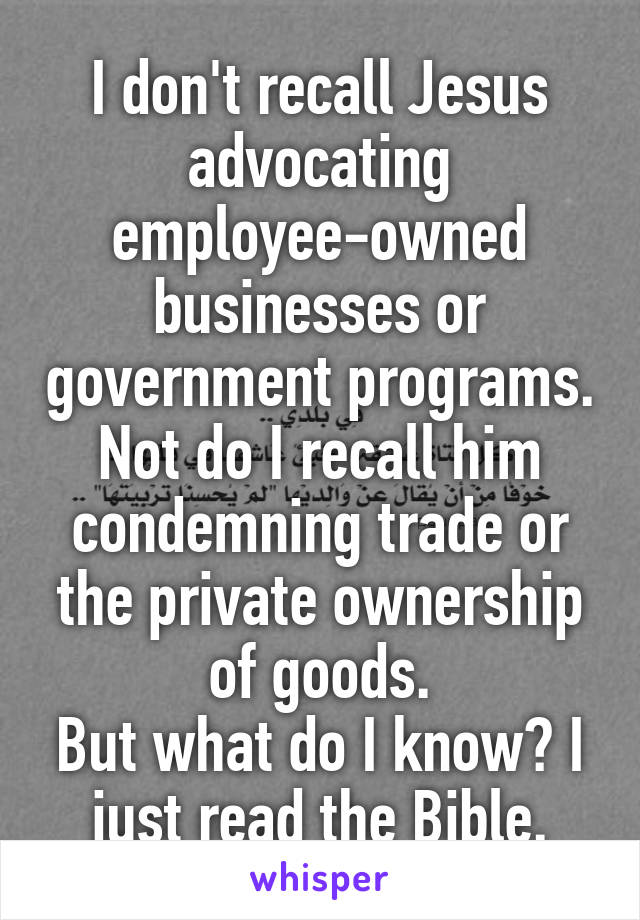 I don't recall Jesus advocating employee-owned businesses or government programs.
Not do I recall him condemning trade or the private ownership of goods.
But what do I know? I just read the Bible.