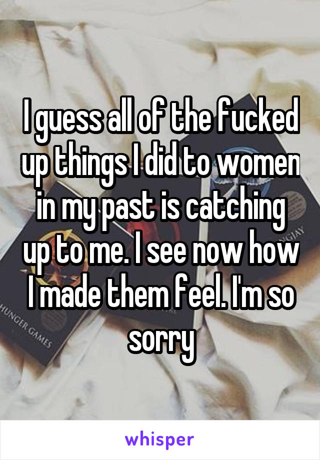 I guess all of the fucked up things I did to women in my past is catching up to me. I see now how I made them feel. I'm so sorry