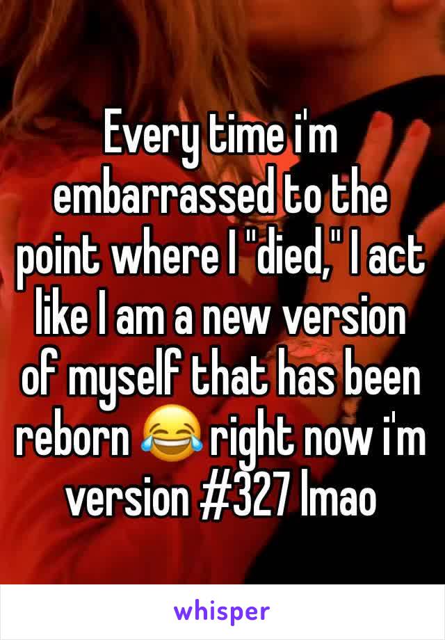 Every time i'm embarrassed to the point where I "died," I act like I am a new version of myself that has been reborn 😂 right now i'm version #327 lmao 